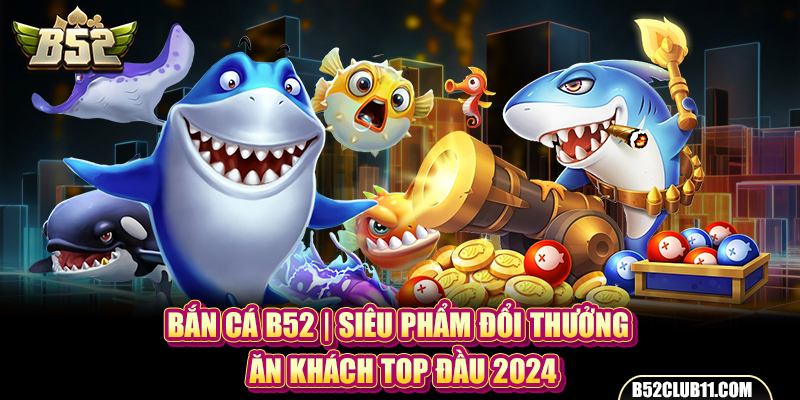 Bắn Cá B52 | Siêu Phẩm Đổi Thưởng Ăn Khách Top Đầu 2024