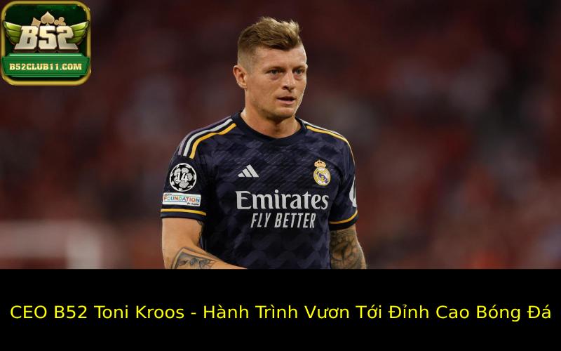 CEO B52 Toni Kroos - Hành Trình Vươn Tới Đỉnh Cao Bóng Đá